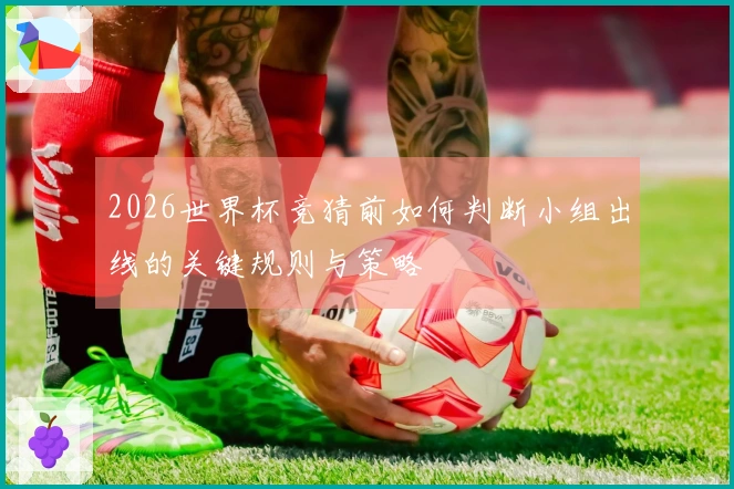 2026世界杯竞猜前如何判断小组出线的关键规则与策略